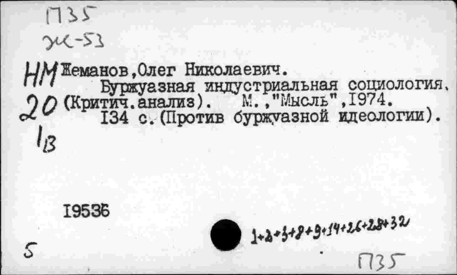 ﻿Ш/Жеманов,Олег Николаевич.
Буржуазная индустриальная социология, 9/9 (Критич. анализ). М.,’’Мысль" ,1974.
134 с.(Против буржуазной идеологии).
195 ЗБ

о